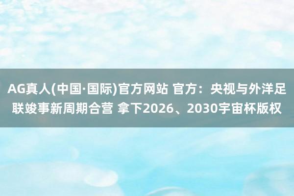 AG真人(中国·国际)官方网站 官方：央视与外洋足联竣事新周期合营 拿下2026、2030宇宙杯版权