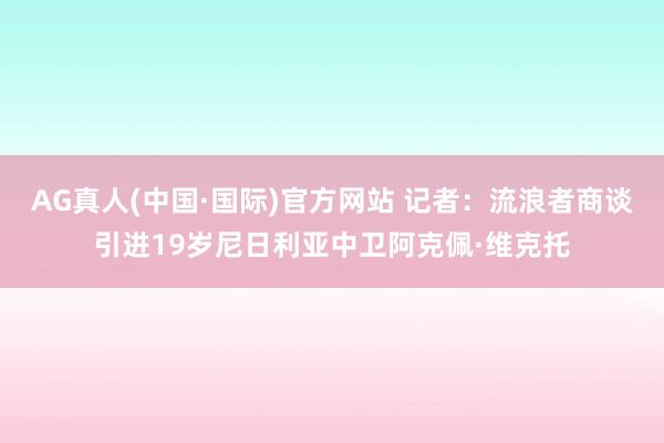AG真人(中国·国际)官方网站 记者：流浪者商谈引进19岁尼日利亚中卫阿克佩·维克托
