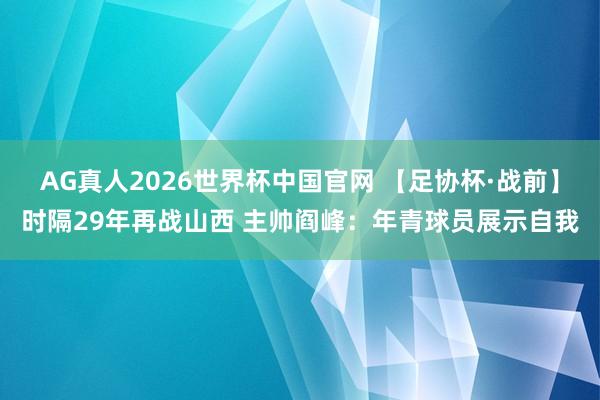 AG真人2026世界杯中国官网 【足协杯·战前】时隔29年再战山西 主帅阎峰：年青球员展示自我