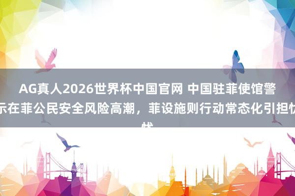 AG真人2026世界杯中国官网 中国驻菲使馆警示在菲公民安全风险高潮，菲设施则行动常态化引担忧