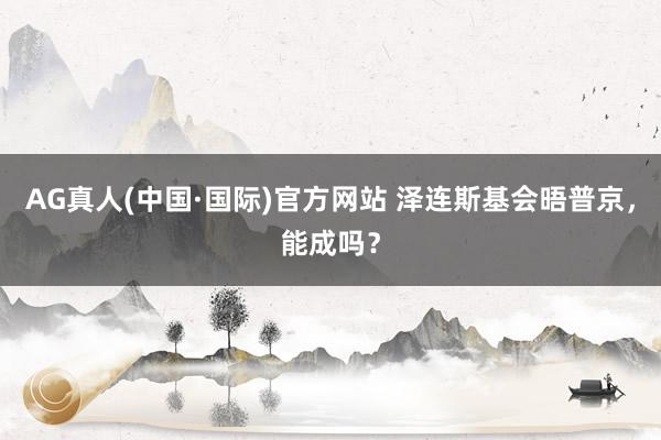 AG真人(中国·国际)官方网站 泽连斯基会晤普京，能成吗？