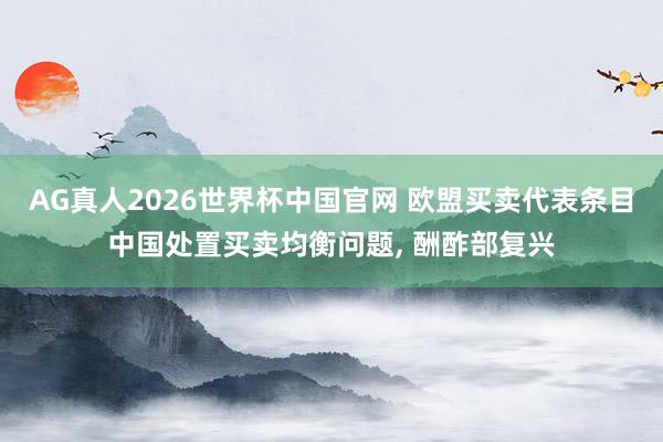 AG真人2026世界杯中国官网 欧盟买卖代表条目中国处置买卖均衡问题， 酬酢部复兴