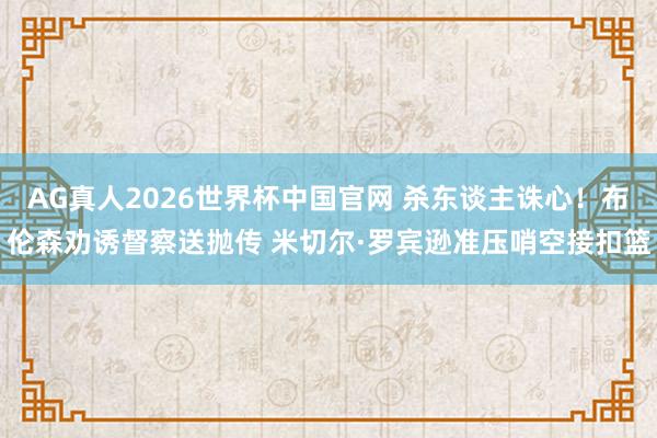 AG真人2026世界杯中国官网 杀东谈主诛心！布伦森劝诱督察送抛传 米切尔·罗宾逊准压哨空接扣篮