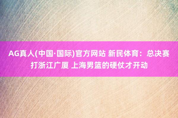 AG真人(中国·国际)官方网站 新民体育：总决赛打浙江广厦 上海男篮的硬仗才开动