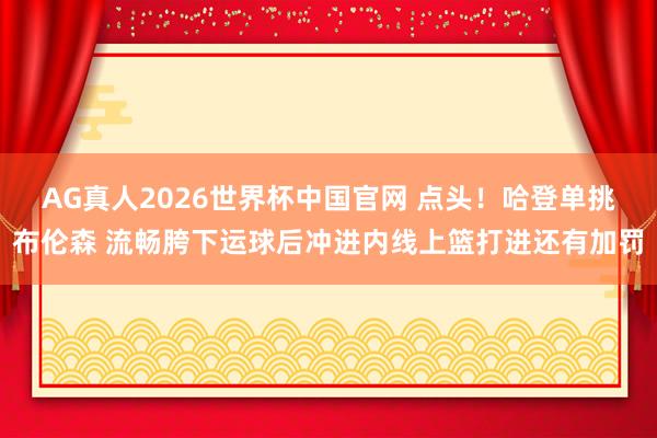 AG真人2026世界杯中国官网 点头！哈登单挑布伦森 流畅胯下运球后冲进内线上篮打进还有加罚