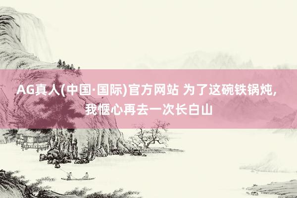 AG真人(中国·国际)官方网站 为了这碗铁锅炖， 我惬心再去一次长白山