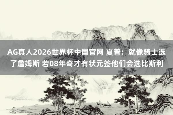 AG真人2026世界杯中国官网 夏普:就像骑士选了詹姆斯 若08年奇才有状元签他们会选比斯利