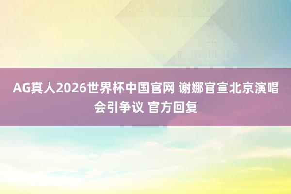 AG真人2026世界杯中国官网 谢娜官宣北京演唱会引争议 官方回复