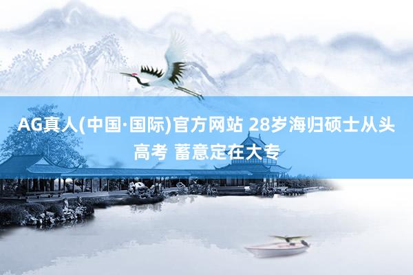 AG真人(中国·国际)官方网站 28岁海归硕士从头高考 蓄意定在大专