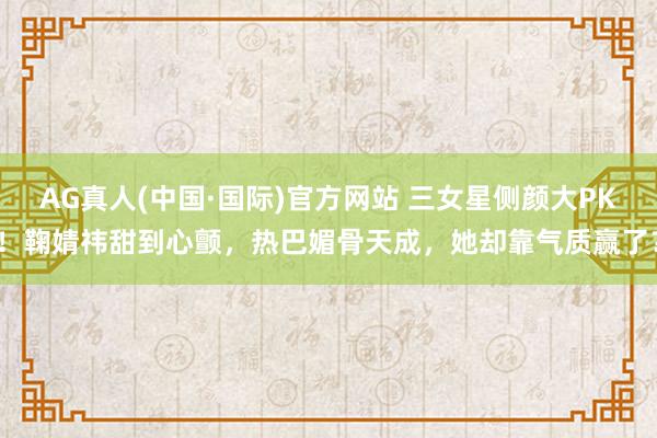 AG真人(中国·国际)官方网站 三女星侧颜大PK！鞠婧祎甜到心颤，热巴媚骨天成，她却靠气质赢了？