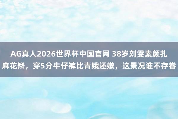 AG真人2026世界杯中国官网 38岁刘雯素颜扎麻花辫，穿5分牛仔裤比青娥还嫩，这景况谁不存眷