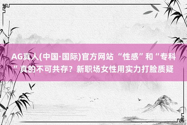AG真人(中国·国际)官方网站 “性感”和“专科”真的不可共存？新职场女性用实力打脸质疑