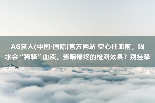 AG真人(中国·国际)官方网站 空心抽血前，喝水会“稀释”血液，影响最终的检测效果？别挂牵