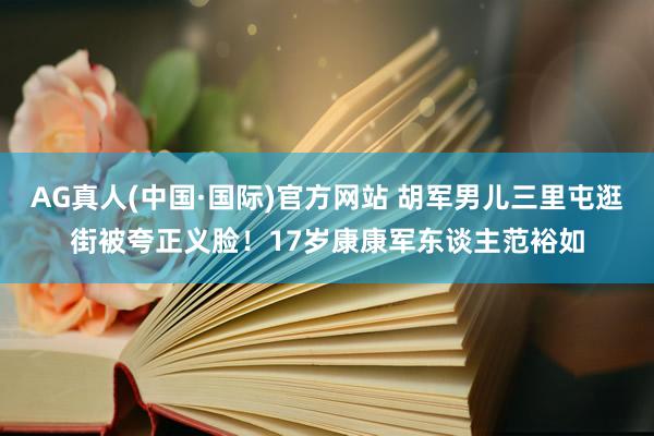 AG真人(中国·国际)官方网站 胡军男儿三里屯逛街被夸正义脸！17岁康康军东谈主范裕如