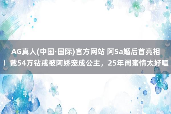 AG真人(中国·国际)官方网站 阿Sa婚后首亮相！戴54万钻戒被阿娇宠成公主，25年闺蜜情太好嗑