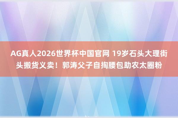 AG真人2026世界杯中国官网 19岁石头大理街头搬货义卖！郭涛父子自掏腰包助农太圈粉
