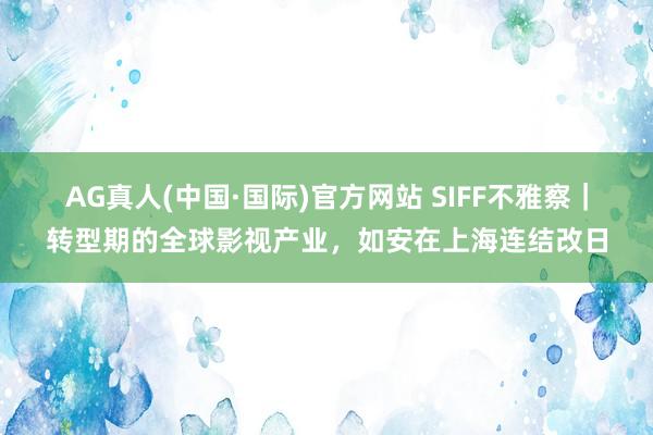 AG真人(中国·国际)官方网站 SIFF不雅察｜转型期的全球影视产业，如安在上海连结改日