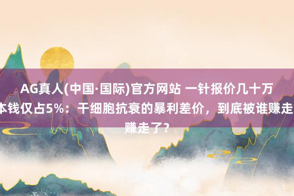 AG真人(中国·国际)官方网站 一针报价几十万，本钱仅占5%：干细胞抗衰的暴利差价，到底被谁赚走了？