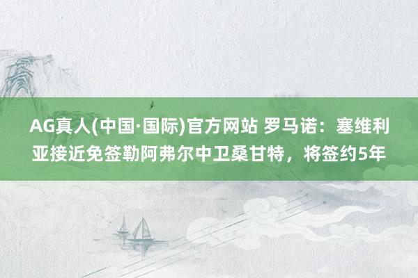 AG真人(中国·国际)官方网站 罗马诺：塞维利亚接近免签勒阿弗尔中卫桑甘特，将签约5年