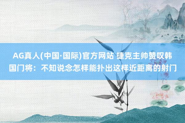 AG真人(中国·国际)官方网站 捷克主帅赞叹韩国门将：不知说念怎样能扑出这样近距离的射门
