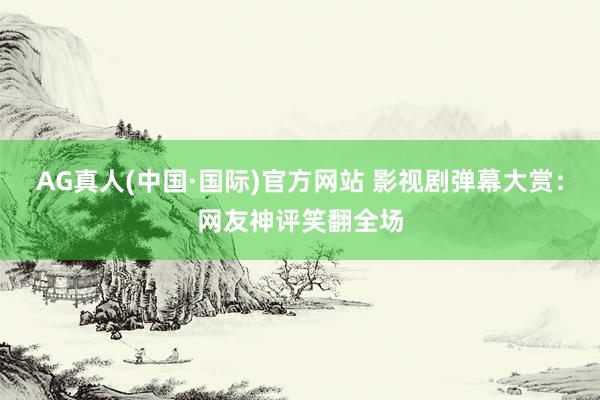 AG真人(中国·国际)官方网站 影视剧弹幕大赏：网友神评笑翻全场