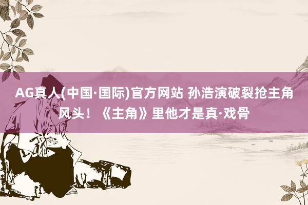 AG真人(中国·国际)官方网站 孙浩演破裂抢主角风头！《主角》里他才是真·戏骨