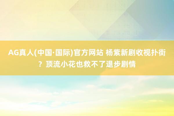 AG真人(中国·国际)官方网站 杨紫新剧收视扑街？顶流小花也救不了退步剧情