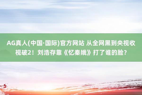 AG真人(中国·国际)官方网站 从全网黑到央视收视破2！刘浩存靠《忆秦娥》打了谁的脸？