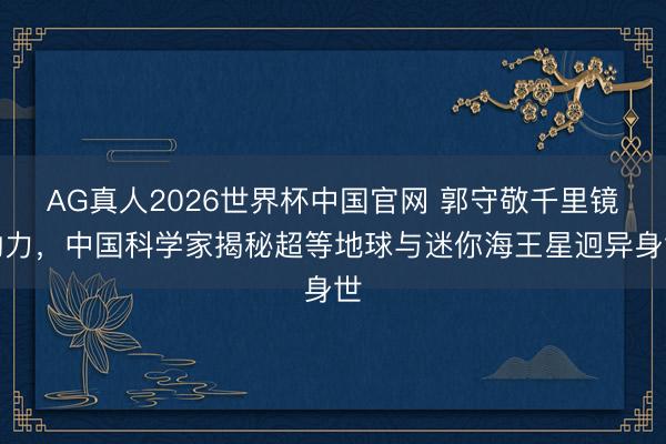 AG真人2026世界杯中国官网 郭守敬千里镜助力，中国科学家揭秘超等地球与迷你海王星迥异身世