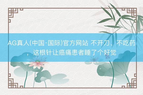 AG真人(中国·国际)官方网站 不开刀、不吃药，这根针让癌痛患者睡了个好觉