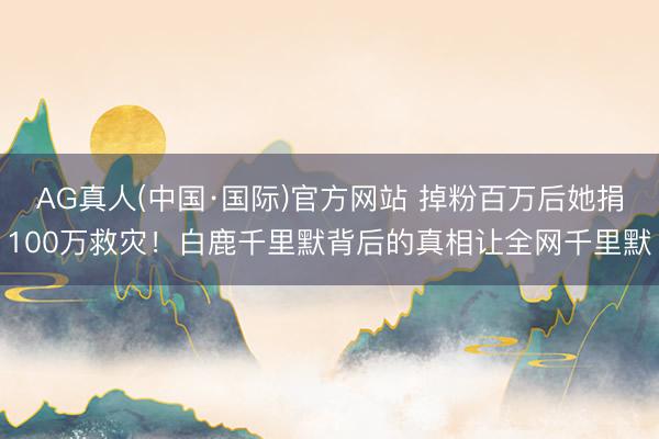 AG真人(中国·国际)官方网站 掉粉百万后她捐100万救灾！白鹿千里默背后的真相让全网千里默