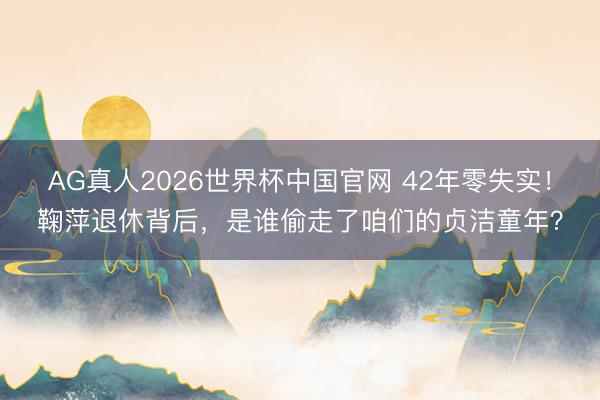 AG真人2026世界杯中国官网 42年零失实！鞠萍退休背后，是谁偷走了咱们的贞洁童年？
