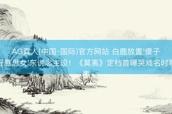 AG真人(中国·国际)官方网站 白鹿放置'傻子好意思女'东说念主设！《莫离》定档首曝哭戏名时事