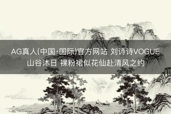 AG真人(中国·国际)官方网站 刘诗诗VOGUE山谷沐日 裸粉裙似花仙赴清风之约