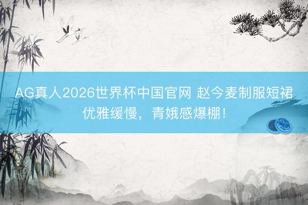 AG真人2026世界杯中国官网 赵今麦制服短裙优雅缓慢，青娥感爆棚！
