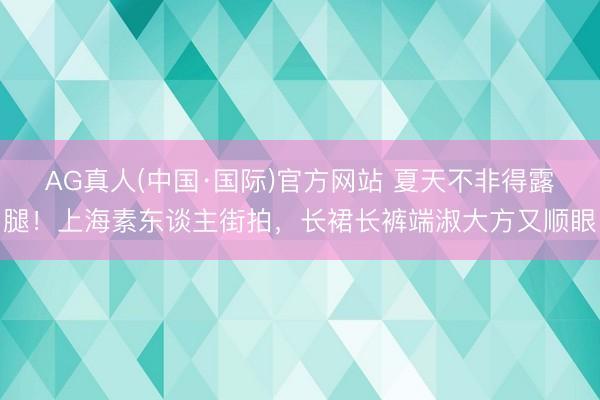 AG真人(中国·国际)官方网站 夏天不非得露腿！上海素东谈主街拍，长裙长裤端淑大方又顺眼