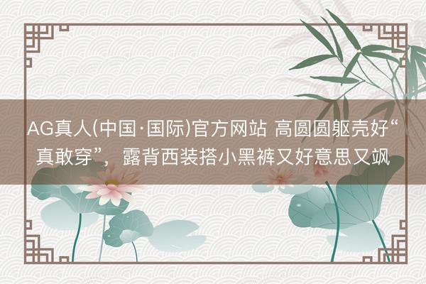 AG真人(中国·国际)官方网站 高圆圆躯壳好“真敢穿”,露背西装搭小黑裤又好意思又飒