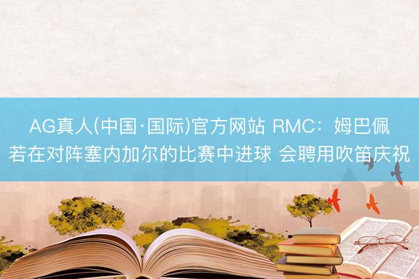AG真人(中国·国际)官方网站 RMC:姆巴佩若在对阵塞内加尔的比赛中进球 会聘用吹笛庆祝