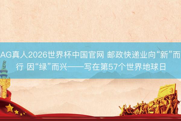 AG真人2026世界杯中国官网 邮政快递业向“新”而行 因“绿”而兴——写在第57个世界地球日