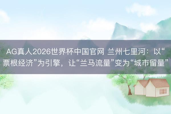 AG真人2026世界杯中国官网 兰州七里河:以“票根经济”为引擎,让“兰马流量”变为“城市留量”