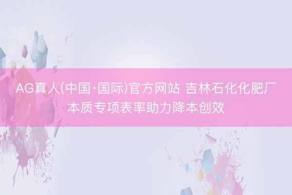 AG真人(中国·国际)官方网站 吉林石化化肥厂本质专项表率助力降本创效