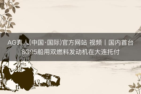 AG真人(中国·国际)官方网站 视频丨国内首台8G95船用双燃料发动机在大连托付