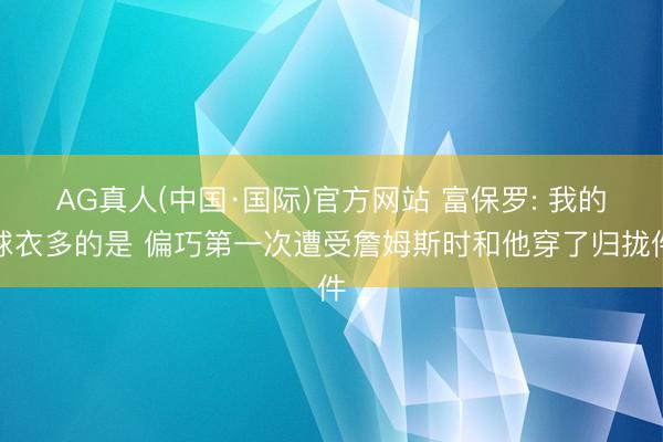 AG真人(中国·国际)官方网站 富保罗: 我的球衣多的是 偏巧第一次遭受詹姆斯时和他穿了归拢件