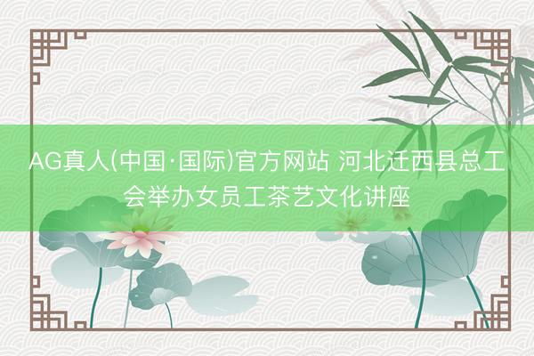 AG真人(中国·国际)官方网站 河北迁西县总工会举办女员工茶艺文化讲座