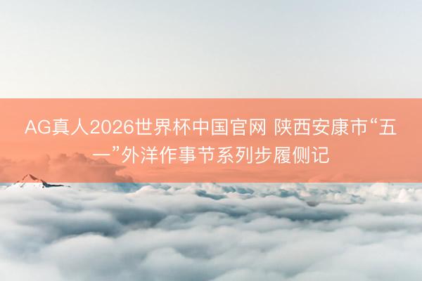 AG真人2026世界杯中国官网 陕西安康市“五一”外洋作事节系列步履侧记