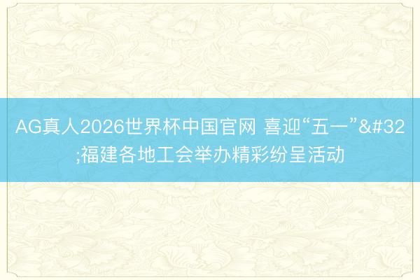 AG真人2026世界杯中国官网 喜迎“五一” 福建各地工会举办精彩纷呈活动