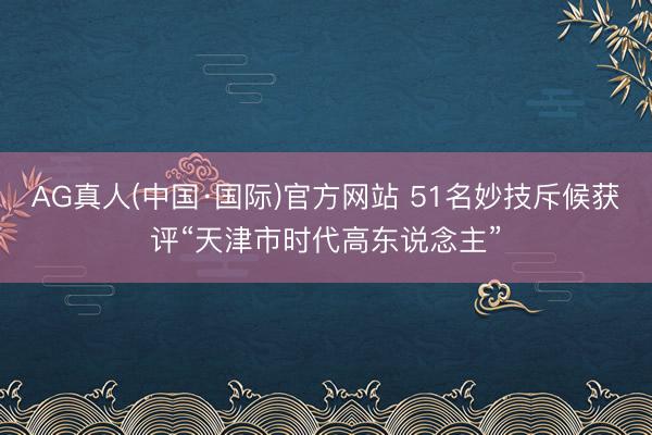AG真人(中国·国际)官方网站 51名妙技斥候获评“天津市时代高东说念主”