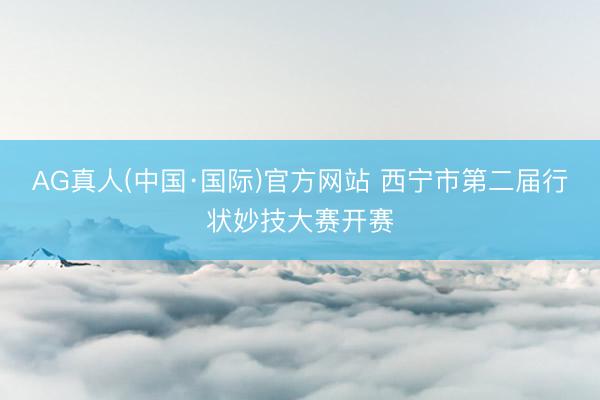 AG真人(中国·国际)官方网站 西宁市第二届行状妙技大赛开赛