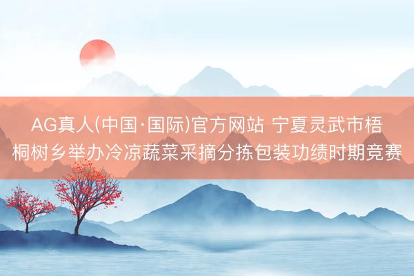 AG真人(中国·国际)官方网站 宁夏灵武市梧桐树乡举办冷凉蔬菜采摘分拣包装功绩时期竞赛