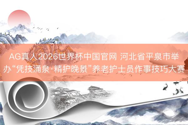 AG真人2026世界杯中国官网 河北省平泉市举办“凭技涌泉·精护晚景”养老护士员作事技巧大赛